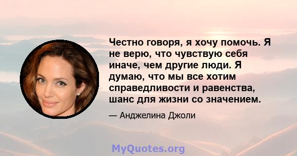 Честно говоря, я хочу помочь. Я не верю, что чувствую себя иначе, чем другие люди. Я думаю, что мы все хотим справедливости и равенства, шанс для жизни со значением.