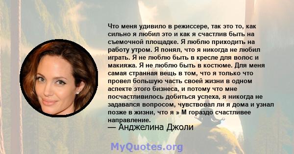 Что меня удивило в режиссере, так это то, как сильно я любил это и как я счастлив быть на съемочной площадке. Я люблю приходить на работу утром. Я понял, что я никогда не любил играть. Я не люблю быть в кресле для волос 