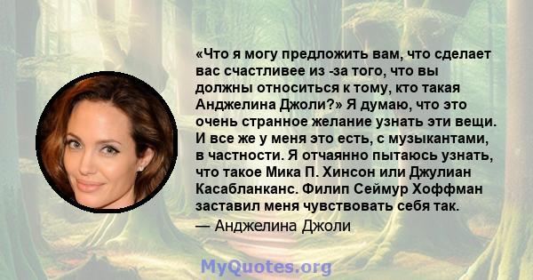 «Что я могу предложить вам, что сделает вас счастливее из -за того, что вы должны относиться к тому, кто такая Анджелина Джоли?» Я думаю, что это очень странное желание узнать эти вещи. И все же у меня это есть, с