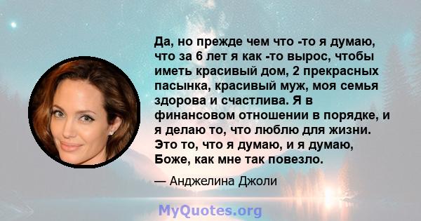 Да, но прежде чем что -то я думаю, что за 6 лет я как -то вырос, чтобы иметь красивый дом, 2 прекрасных пасынка, красивый муж, моя семья здорова и счастлива. Я в финансовом отношении в порядке, и я делаю то, что люблю