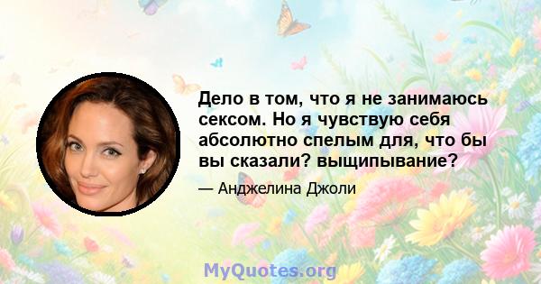 Дело в том, что я не занимаюсь сексом. Но я чувствую себя абсолютно спелым для, что бы вы сказали? выщипывание?