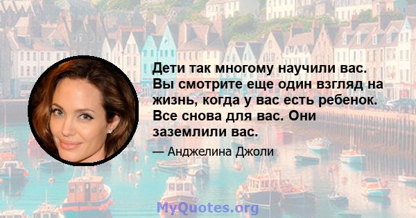 Дети так многому научили вас. Вы смотрите еще один взгляд на жизнь, когда у вас есть ребенок. Все снова для вас. Они заземлили вас.