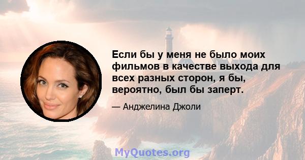 Если бы у меня не было моих фильмов в качестве выхода для всех разных сторон, я бы, вероятно, был бы заперт.