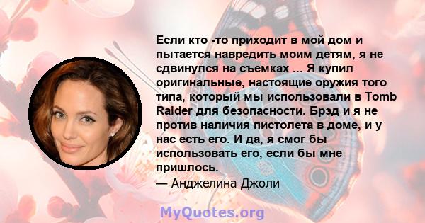 Если кто -то приходит в мой дом и пытается навредить моим детям, я не сдвинулся на съемках ... Я купил оригинальные, настоящие оружия того типа, который мы использовали в Tomb Raider для безопасности. Брэд и я не против 