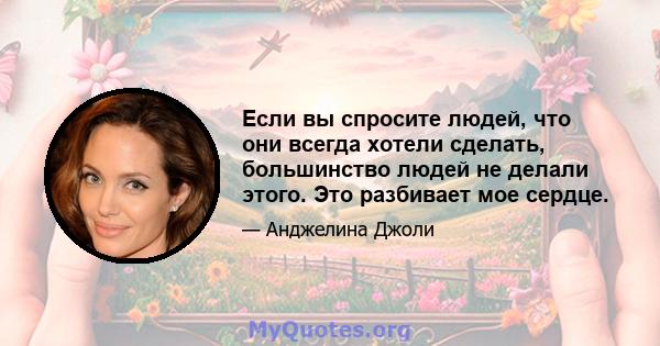 Если вы спросите людей, что они всегда хотели сделать, большинство людей не делали этого. Это разбивает мое сердце.