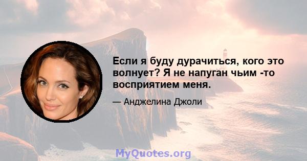 Если я буду дурачиться, кого это волнует? Я не напуган чьим -то восприятием меня.