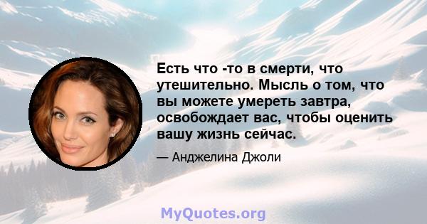 Есть что -то в смерти, что утешительно. Мысль о том, что вы можете умереть завтра, освобождает вас, чтобы оценить вашу жизнь сейчас.