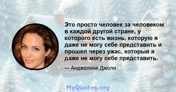 Это просто человек за человеком в каждой другой стране, у которого есть жизнь, которую я даже не могу себе представить и прошел через ужас, который я даже не могу себе представить.