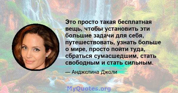 Это просто такая бесплатная вещь, чтобы установить эти большие задачи для себя, путешествовать, узнать больше о мире, просто пойти туда, сбраться сумасшедшим, стать свободным и стать сильным.