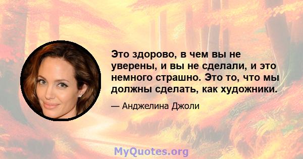 Это здорово, в чем вы не уверены, и вы не сделали, и это немного страшно. Это то, что мы должны сделать, как художники.