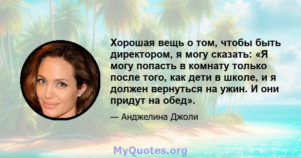 Хорошая вещь о том, чтобы быть директором, я могу сказать: «Я могу попасть в комнату только после того, как дети в школе, и я должен вернуться на ужин. И они придут на обед».