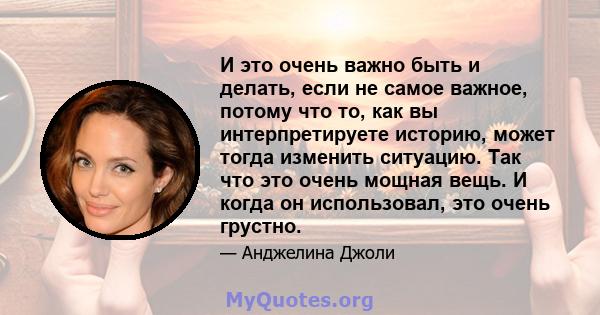 И это очень важно быть и делать, если не самое важное, потому что то, как вы интерпретируете историю, может тогда изменить ситуацию. Так что это очень мощная вещь. И когда он использовал, это очень грустно.