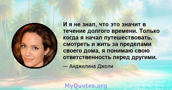 И я не знал, что это значит в течение долгого времени. Только когда я начал путешествовать, смотреть и жить за пределами своего дома, я понимаю свою ответственность перед другими.