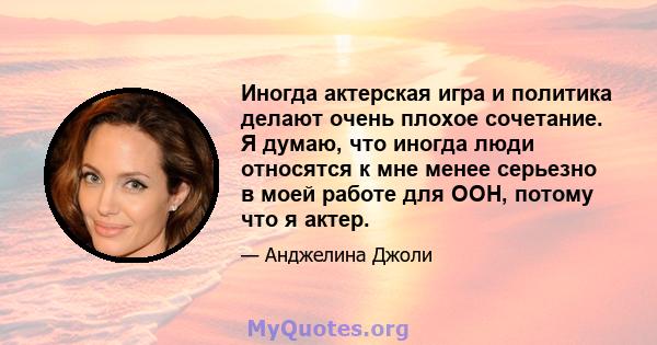 Иногда актерская игра и политика делают очень плохое сочетание. Я думаю, что иногда люди относятся к мне менее серьезно в моей работе для ООН, потому что я актер.