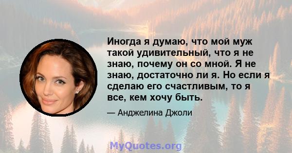 Иногда я думаю, что мой муж такой удивительный, что я не знаю, почему он со мной. Я не знаю, достаточно ли я. Но если я сделаю его счастливым, то я все, кем хочу быть.