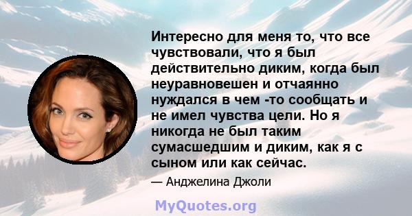 Интересно для меня то, что все чувствовали, что я был действительно диким, когда был неуравновешен и отчаянно нуждался в чем -то сообщать и не имел чувства цели. Но я никогда не был таким сумасшедшим и диким, как я с