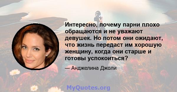 Интересно, почему парни плохо обращаются и не уважают девушек. Но потом они ожидают, что жизнь передаст им хорошую женщину, когда они старше и готовы успокоиться?