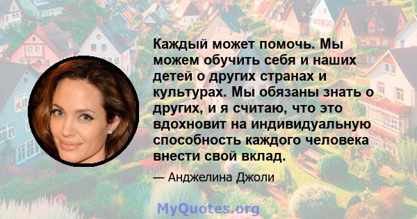 Каждый может помочь. Мы можем обучить себя и наших детей о других странах и культурах. Мы обязаны знать о других, и я считаю, что это вдохновит на индивидуальную способность каждого человека внести свой вклад.