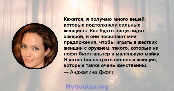 Кажется, я получаю много вещей, которые подтолкнули сильные женщины. Как будто люди видят хакеров, и они посылают мне предложения, чтобы играть в жестких женщин с оружием, такого, которые не носят бюстгальтер и