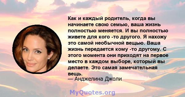 Как и каждый родитель, когда вы начинаете свою семью, ваша жизнь полностью меняется. И вы полностью живете для кого -то другого. Я нахожу это самой необычной вещью. Ваша жизнь передается кому -то другому. С этого