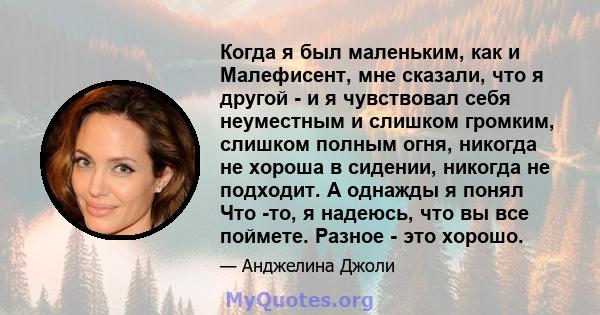 Когда я был маленьким, как и Малефисент, мне сказали, что я другой - и я чувствовал себя неуместным и слишком громким, слишком полным огня, никогда не хороша в сидении, никогда не подходит. А однажды я понял Что -то, я