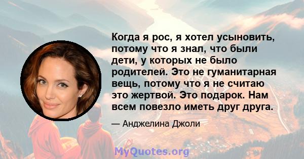 Когда я рос, я хотел усыновить, потому что я знал, что были дети, у которых не было родителей. Это не гуманитарная вещь, потому что я не считаю это жертвой. Это подарок. Нам всем повезло иметь друг друга.