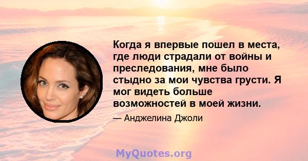 Когда я впервые пошел в места, где люди страдали от войны и преследования, мне было стыдно за мои чувства грусти. Я мог видеть больше возможностей в моей жизни.