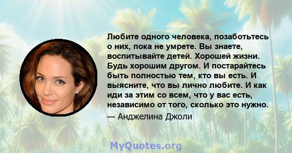 Любите одного человека, позаботьтесь о них, пока не умрете. Вы знаете, воспитывайте детей. Хорошей жизни. Будь хорошим другом. И постарайтесь быть полностью тем, кто вы есть. И выясните, что вы лично любите. И как иди