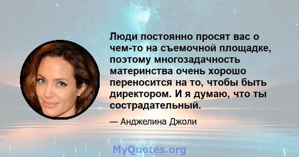 Люди постоянно просят вас о чем-то на съемочной площадке, поэтому многозадачность материнства очень хорошо переносится на то, чтобы быть директором. И я думаю, что ты сострадательный.