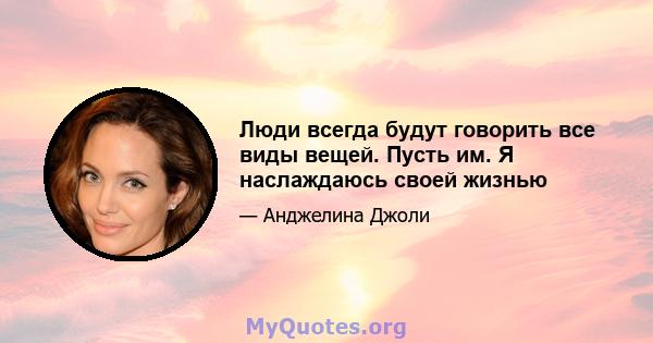 Люди всегда будут говорить все виды вещей. Пусть им. Я наслаждаюсь своей жизнью