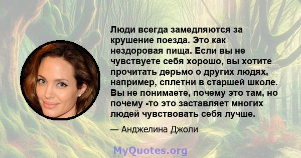 Люди всегда замедляются за крушение поезда. Это как нездоровая пища. Если вы не чувствуете себя хорошо, вы хотите прочитать дерьмо о других людях, например, сплетни в старшей школе. Вы не понимаете, почему это там, но