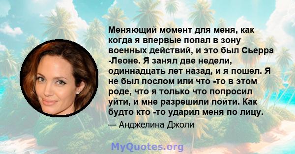 Меняющий момент для меня, как когда я впервые попал в зону военных действий, и это был Сьерра -Леоне. Я занял две недели, одиннадцать лет назад, и я пошел. Я не был послом или что -то в этом роде, что я только что