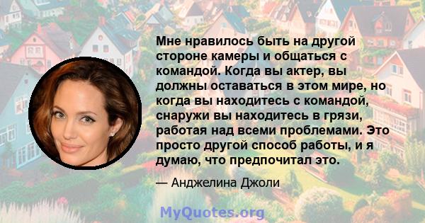 Мне нравилось быть на другой стороне камеры и общаться с командой. Когда вы актер, вы должны оставаться в этом мире, но когда вы находитесь с командой, снаружи вы находитесь в грязи, работая над всеми проблемами. Это