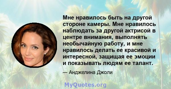 Мне нравилось быть на другой стороне камеры. Мне нравилось наблюдать за другой актрисой в центре внимания, выполнять необычайную работу, и мне нравилось делать ее красивой и интересной, защищая ее эмоции и показывать