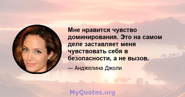 Мне нравится чувство доминирования. Это на самом деле заставляет меня чувствовать себя в безопасности, а не вызов.