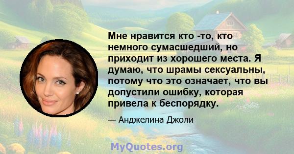 Мне нравится кто -то, кто немного сумасшедший, но приходит из хорошего места. Я думаю, что шрамы сексуальны, потому что это означает, что вы допустили ошибку, которая привела к беспорядку.