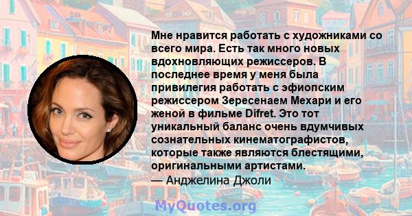 Мне нравится работать с художниками со всего мира. Есть так много новых вдохновляющих режиссеров. В последнее время у меня была привилегия работать с эфиопским режиссером Зересенаем Мехари и его женой в фильме Difret.