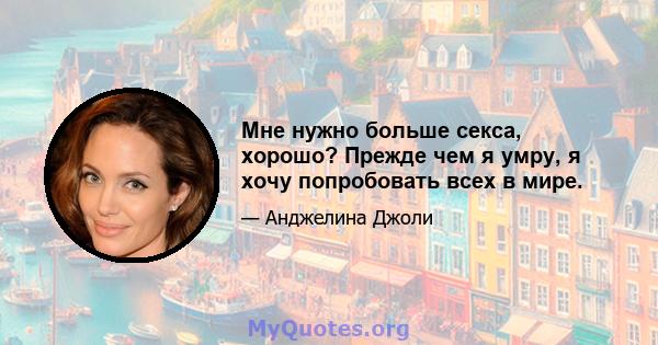 Мне нужно больше секса, хорошо? Прежде чем я умру, я хочу попробовать всех в мире.