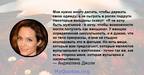 Мне нужно много делать, чтобы держать свою одежду, а не сыграть в ролях подруги. Некоторые женщины скажут: «Я не хочу быть мужчиной - я хочу, чтобы возможности могли получить как женщина». У женщин определенная