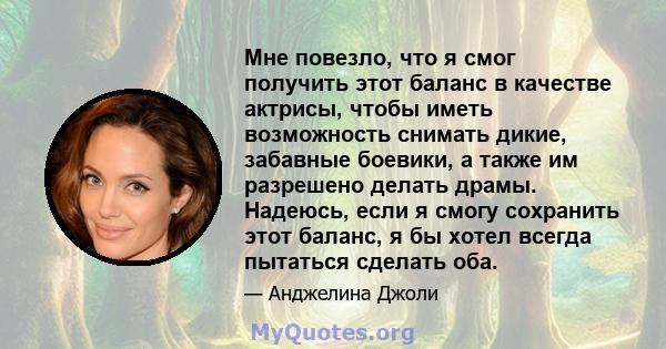 Мне повезло, что я смог получить этот баланс в качестве актрисы, чтобы иметь возможность снимать дикие, забавные боевики, а также им разрешено делать драмы. Надеюсь, если я смогу сохранить этот баланс, я бы хотел всегда 