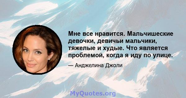 Мне все нравится. Мальчишеские девочки, девичьи мальчики, тяжелые и худые. Что является проблемой, когда я иду по улице.