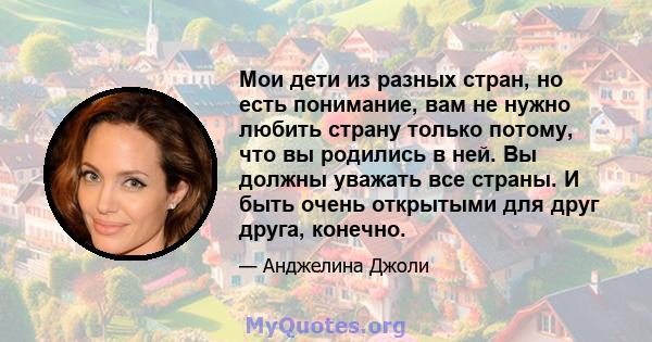 Мои дети из разных стран, но есть понимание, вам не нужно любить страну только потому, что вы родились в ней. Вы должны уважать все страны. И быть очень открытыми для друг друга, конечно.