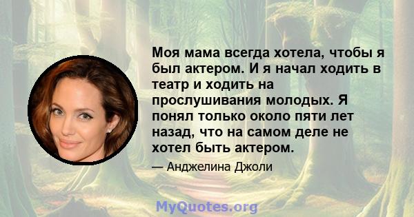 Моя мама всегда хотела, чтобы я был актером. И я начал ходить в театр и ходить на прослушивания молодых. Я понял только около пяти лет назад, что на самом деле не хотел быть актером.