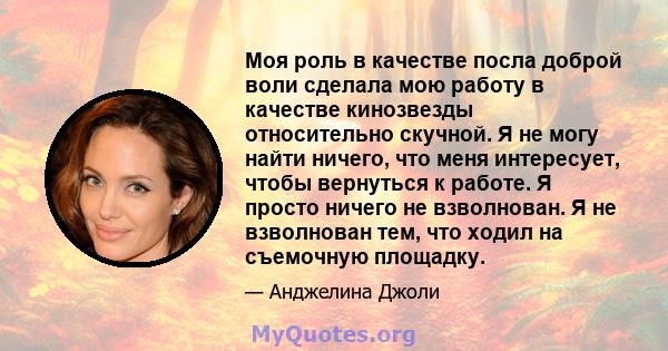 Моя роль в качестве посла доброй воли сделала мою работу в качестве кинозвезды относительно скучной. Я не могу найти ничего, что меня интересует, чтобы вернуться к работе. Я просто ничего не взволнован. Я не взволнован