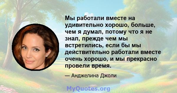 Мы работали вместе на удивительно хорошо, больше, чем я думал, потому что я не знал, прежде чем мы встретились, если бы мы действительно работали вместе очень хорошо, и мы прекрасно провели время.