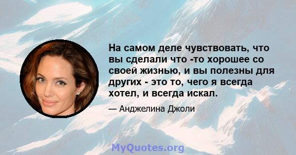 На самом деле чувствовать, что вы сделали что -то хорошее со своей жизнью, и вы полезны для других - это то, чего я всегда хотел, и всегда искал.