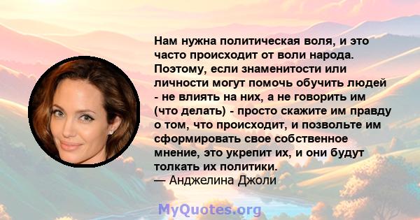 Нам нужна политическая воля, и это часто происходит от воли народа. Поэтому, если знаменитости или личности могут помочь обучить людей - не влиять на них, а не говорить им (что делать) - просто скажите им правду о том,