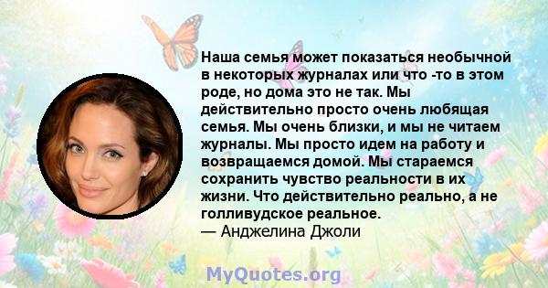 Наша семья может показаться необычной в некоторых журналах или что -то в этом роде, но дома это не так. Мы действительно просто очень любящая семья. Мы очень близки, и мы не читаем журналы. Мы просто идем на работу и