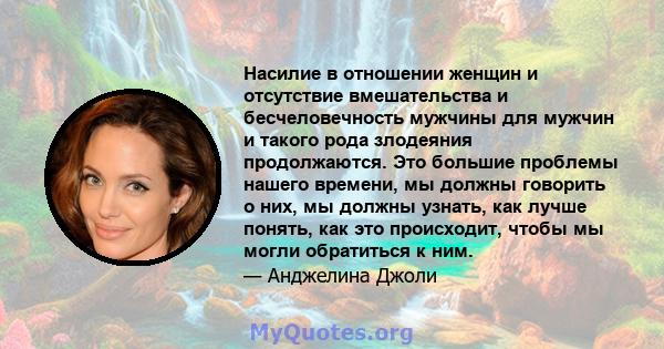 Насилие в отношении женщин и отсутствие вмешательства и бесчеловечность мужчины для мужчин и такого рода злодеяния продолжаются. Это большие проблемы нашего времени, мы должны говорить о них, мы должны узнать, как лучше 