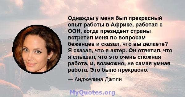 Однажды у меня был прекрасный опыт работы в Африке, работая с ООН, когда президент страны встретил меня по вопросам беженцев и сказал, что вы делаете? Я сказал, что я актер. Он ответил, что я слышал, что это очень